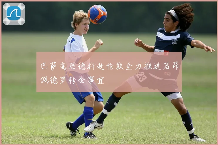 巴萨高层德科赴伦敦全力推进若昂佩德罗转会事宜