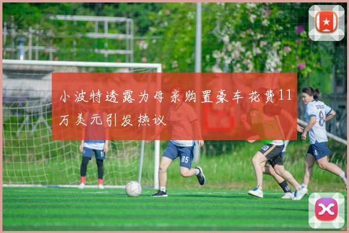 小波特透露为母亲购置豪车花费11万美元引发热议