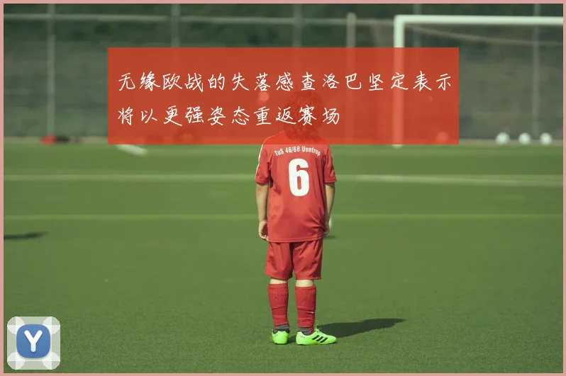 无缘欧战的失落感查洛巴坚定表示将以更强姿态重返赛场