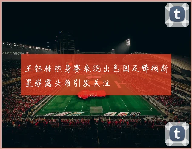 王钰栋热身赛表现出色国足锋线新星崭露头角引发关注