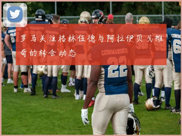 罗马关注格林伍德与阿拉伊贝戈维奇的转会动态