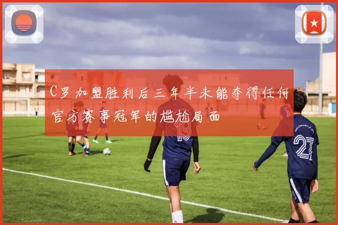 C罗加盟胜利后三年半未能夺得任何官方赛事冠军的尴尬局面