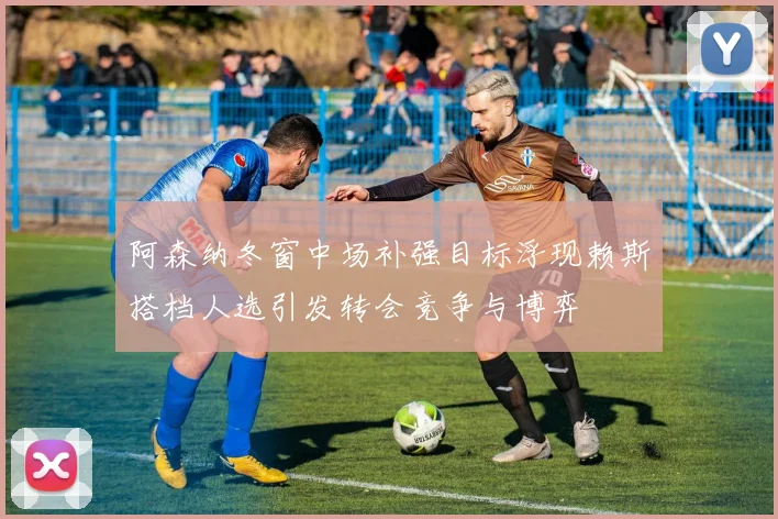 阿森纳冬窗中场补强目标浮现赖斯搭档人选引发转会竞争与博弈