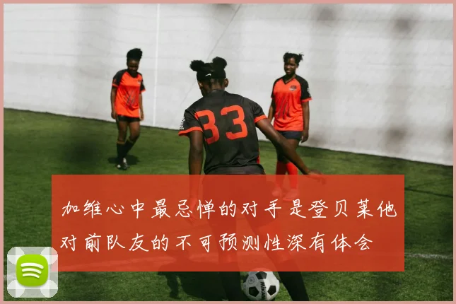 加维心中最忌惮的对手是登贝莱他对前队友的不可预测性深有体会