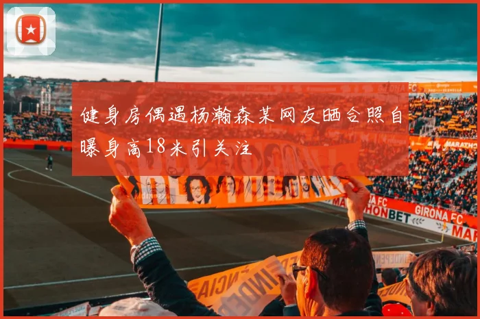 健身房偶遇杨瀚森某网友晒合照自曝身高18米引关注