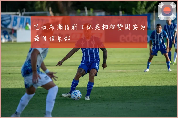 巴坎布期待新工体亮相称赞国安为最佳俱乐部