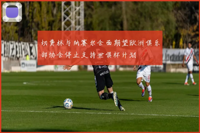 切费林与纳赛尔会面期望欧洲俱乐部协会停止支持世俱杯计划